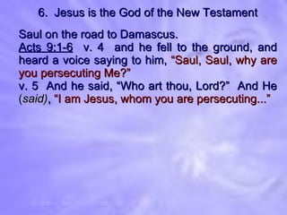 6.  Jesus is the God of the New Testament Saul on the road to Damascus. Acts 9:1-6   v. 4  and he fell to the ground, and heard a voice saying to him,   “Saul, Saul, why are you persecuting Me?” v. 5  And he said, “Who art thou, Lord?”  And He  ( said) ,   “I am Jesus, whom you are persecuting...” 