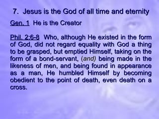 7.  Jesus is the God of all time and eternity Gen. 1   He is the Creator Phil. 2:6-8   Who, although He existed in the form of God, did not regard equality with God a thing to be grasped, but emptied Himself, taking on the form of a bond-servant,  ( and)  being made in the likeness of men, and being found in appearance as a man, He humbled Himself by becoming obedient to the point of death, even death on a cross. 