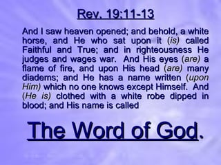 Rev. 19:11-13 And I saw heaven opened; and behold, a white horse, and He who sat upon it  ( is)  called Faithful and True; and in righteousness He judges and wages war.  And His eyes  ( are)  a flame of fire, and upon His head  ( are)  many diadems; and He has a name written  ( upon Him)  which no one knows except Himself.  And  ( He is)  clothed with a white robe dipped in blood; and His name is called The Word of God . 