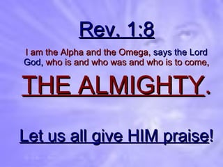Rev. 1:8 I am the Alpha and the Omega,   says the Lord God,   who is and who was and who is to come, THE ALMIGHTY . Let us all give HIM praise ! 