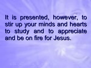 It is presented, however, to stir up your minds and hearts to study and to appreciate and be on fire for Jesus. 