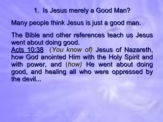 1.  Is Jesus merely a Good Man? Many people think Jesus is just a good man. The Bible and other references teach us Jesus went about doing good. Acts 10:38   ( You know of)  Jesus of Nazareth, how God anointed Him with the Holy Spirit and with power, and  ( how)  He went about doing good, and healing all who were oppressed by the devil... 