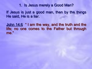 1.  Is Jesus merely a Good Man? If Jesus is just a good man, then by the things He said, He is a liar. John 14:6   “ I am the way, and the truth and the life; no one comes to the Father but through me.” 