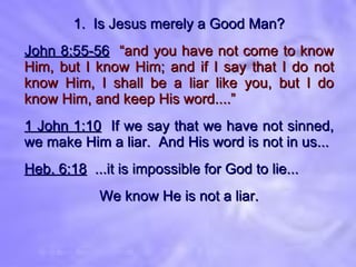 1.  Is Jesus merely a Good Man? John 8:55-56   “and you have not come to know Him, but I know Him; and if I say that I do not know Him, I shall be a liar like you, but I do know Him, and keep His word....” 1 John 1:10   If we say that we have not sinned, we make Him a liar.  And His word is not in us... Heb. 6:18   ...it is impossible for God to lie... We know He is not a liar. 