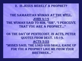 2. Is Jesus merely a prophet?

  The Samaritan woman at the well.
              John 4:19
The woman said to him, “sir”, “i perceive
       that you are a prophet...”

On the day of Pentecost, in acts, Peter
         quotes from Deut. 18:19.
               Acts 3:22
“moses said, THE LORD GOD SHALL RAISE UP
   FOR YOU A PROPHET LIKE ME FROM YOUR
               BRETHREN...”
 