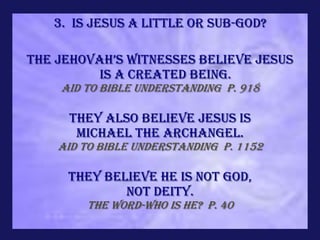 3. Is Jesus a little or sub-god?

The jehovah’s Witnesses believe Jesus
          is a created being.
    Aid to Bible Understanding p. 918

     They also believe Jesus is
      Michael the Archangel.
    Aid to Bible Understanding p. 1152

     They believe He is not God,
             Not Deity.
        The Word-Who Is He? p. 40
 