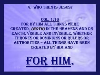 4. Who Then is Jesus?

              Col. 1:16
     For by Him all things were
created, (both) in the heavens and on
earth, visible and invisible, whether
  thrones or dominions or rulers or
 authorities – all things have been
         created by Him and


      for Him.
 