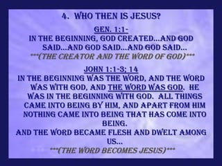 4. Who Then is Jesus?
                    Gen. 1:1-
   In the beginning, God created...and God
       said...and God said...and God said...
   ***(the Creator and the Word of God)***
                John 1:1-3; 14
In the beginning was the Word, and the Word
    was with God, and the Word was God. He
   was in the beginning with God. All things
  came into being by Him, and apart from Him
  nothing came into being that has come into
                     being.
And the Word became flesh and dwelt among
                      us...
       ***(the Word becomes Jesus)***
 