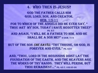 4. Who Then is Jesus?
          God the Father calls Him
         God, Lord, Son, and Creator.
                  Heb. 1:5-11
 For to which of the angels did he ever say, “
 thou art my son, today i have begotten thee?”
                       Ps. 2:7
 And again, “i will be a father to him, and he
         shall be a son me?” 2 Sam. 7:14

But of the Son (He Says), “thy throne, oh god, is
            forever and ever.” Ps. 45:6

and, “thou, lord in the beginning didst lay the
FOUNDATION OF THE EARTH, AND THE HEAVENS ARE
 THE WORKS OF THY HANDS. THEY WILL PERISH, BUT
         thou remainest...” Ps. 45:7; 102:25-26
 