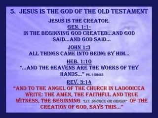 5. Jesus is the God of the Old Testament
              Jesus is the Creator.
                     Gen. 1:1-
    In the beginning God created...and God
               said...and God said...
                     John 1:3
       All things came into being by Him...
                     Heb. 1:10
  “...AND THE HEAVENS ARE THE WORKS OF THY
                  HANDS...” Ps. 102:25
                     Rev. 3:14
“And to the angel of the church in Ladodicea
     write: The Amen, the faithful and true
 Witness, The Beginning *lit. source or origin* of the
           creation of god, says this...”
 