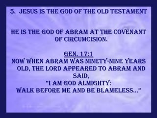 5. Jesus is the God of the Old Testament


He is the God of Abram at the covenant
             of circumcision.

                Gen. 17:1
Now when Abram was ninety-nine years
 old, the LORD appeared to Abram and
                  said,
          “I am God Almighty:
 Walk before me and be blameless...”
 