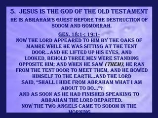 5. Jesus is the God of the Old Testament
He is Abraham's guest before the destruction of
              Sodom and Gomorrah.
                 Gen. 18:1-; 19:1-
 Now the LORD appeared to him by the Oaks of
     Mamre while he was sitting at the tent
      door...and he lifted up his eyes, and
    looked, behold three men were standing
  opposite him; and when he saw (them), he ran
 from the tent door to meet them, and he bowed
       himself to the earth...And the LORD
   said, “shall i hide from abraham what i am
                   about to do...”?
  And as soon as He had finished speaking to
           Abraham the LORD departed.
   Now the two angels came to Sodom in the
                     morning...
 