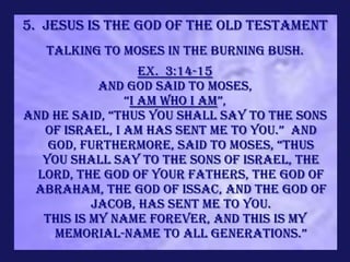 5. Jesus is the God of the Old Testament
   Talking to Moses in the burning bush.
                   Ex. 3:14-15
            And God said to Moses,
                “I AM WHO I AM”,
and he said, “thus you shall say to the sons
   of israel, i am has sent me to you.” and
    god, furthermore, said to moses, “thus
   you shall say to the sons of Israel, The
  LORD, the God of your fathers, the God of
 Abraham, the God of Issac, and the God of
           Jacob, has sent me to you.
   This is My name forever, and this is My
     memorial-name to all generations.”
 