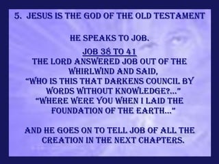 5. Jesus is the God of the Old Testament

           He speaks to Job.
                Job 38 to 41
   the LORD answered Job out of the
            whirlwind and said,
  “Who is this that darkens council by
      words without knowledge?...”
    “where were you when I laid the
        foundation of the earth...”

  and He goes on to tell Job of all the
     creation in the next chapters.
 