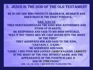 5. Jesus is the God of the Old Testament
He is the One who protects Shadrach, Meshach and
           Abed-nego in the fiery furnace.
                     Dan. 3:24-25
Then Nebuchadnezzar the king was astonished and
                   stood up in haste;
    he responded and said to his high officials,
“Was it not three men we cast bound into the midst
                      of the fire?”
      They answered him and said to the king,
                 “Certainly, O king.”
               He answered and said,
“Look! I see four men loosed (and) walking (about)
    in the midst of the fire without harm, and the
          appearance of the fourth is like a
                  son of (the) gods.”
        Jer. 1:8, 19; 15:21 I am with you to deliver you.
 