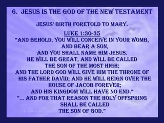 6. Jesus is the God of the new Testament
      jesus’ birth foretold to Mary.
                   Luke 1:30-35
“And behold, you will conceive in your womb,
                  and bear a son,
         and you shall name Him Jesus.
      He will be great, and will be called
            the Son of the Most High;
and the Lord God will give Him the throne of
 His father David; and He will reign over the
             house of Jacob forever;
       and his kingdom will have no end.”
 “... and for that reason the holy offspring
                  shall be called
                 the son of god.”
 