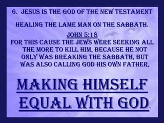 6. Jesus is the God of the new Testament
 Healing the lame man on the Sabbath.
                John 5:18
For this cause the Jews were seeking all
   the more to kill Him, because He not
   only was breaking the Sabbath, but
  was also calling God His own Father,


 making Himself
 equal with God.
 