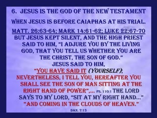 6. Jesus is the God of the new Testament
When Jesus is before Caiaphas at His trial.
Matt. 26:63-64; Mark 14:61-62; Luke 22:67-70
 But Jesus kept silent, and the high priest
    said to him, “i adjure you by the living
    God, that You tell us whether You are
          the Christ, the Son of God.”
              Jesus said to him,
        “You have said it (yourself);
  nevertheless, I tell you, hereafter you
   shall see THE SON OF MAN SITTING AT THE
    RIGHT HAND OF power”,... Ps. 110:1 The LORD
   says to my lord, “sit at my right hand...”
     “and coming in the clouds of heaven.”
                    Dan. 7:13
 