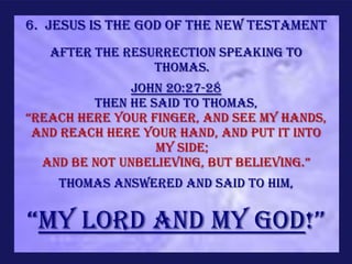 6. Jesus is the God of the new Testament
   After the resurrection speaking to
                 Thomas.
              John 20:27-28
         Then He said to Thomas,
“Reach here your finger, and see My hands,
 and reach here your hand, and put it into
                  My side;
  and be not unbelieving, but believing.”
    Thomas answered and said to Him,


“My Lord and my God!”
 