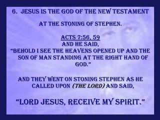 6. Jesus is the God of the new Testament
        At the stoning of Stephen.

                Acts 7:56, 59
                and he said,
“Behold I see the heavens opened up and the
  Son of Man standing at the right hand of
                     God.”

  and they went on stoning Stephen as he
      called upon (the Lord) and said,

 “lord jesus, receive my spirit.”
 
