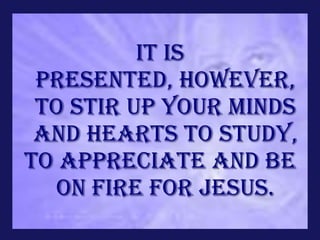 It is
 presented, however,
 to stir up your minds
 and hearts to study,
to appreciate and be
  on fire for Jesus.
 