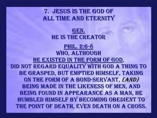 7. Jesus is the God of
          all time and eternity
                    Gen.
             He is the Creator
                  Phil. 2:6-8
                Who, although
        He existed in the form of God,
did not regard equality with God a thing to
   be grasped, but emptied Himself, taking
     on the form of a bond-servant, (and)
    being made in the likeness of men, and
   being found in appearance as a man, He
  humbled Himself by becoming obedient to
  the point of death, even death on a cross.
 