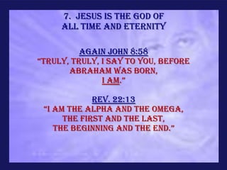 7. Jesus is the God of
     all time and eternity

          Again John 8:58
“truly, truly, I say to you, before
       Abraham was born,
               I am.”

             Rev. 22:13
 “i am the Alpha and the Omega,
      the first and the last,
    the beginning and the end.”
 