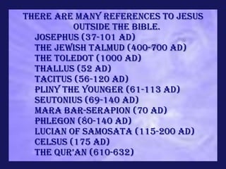 There are many references to Jesus
          outside the Bible.
  Josephus (37-101 AD)
  The Jewish Talmud (400-700 AD)
  The Toledot (1000 AD)
  Thallus (52 AD)
  Tacitus (56-120 AD)
  Pliny the Younger (61-113 AD)
  Seutonius (69-140 AD)
  Mara Bar-Serapion (70 AD)
  Phlegon (80-140 AD)
  Lucian of Samosata (115-200 AD)
  Celsus (175 AD)
  the qur’an (610-632)
 