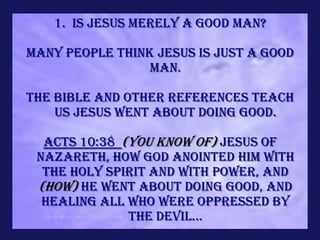 1. Is Jesus merely a Good Man?

Many people think Jesus is just a good
                 man.

The Bible and other references teach
    us Jesus went about doing good.

  Acts 10:38 (You know of) Jesus of
 Nazareth, how God anointed Him with
  the Holy Spirit and with power, and
 (how) He went about doing good, and
  healing all who were oppressed by
              the devil...
 
