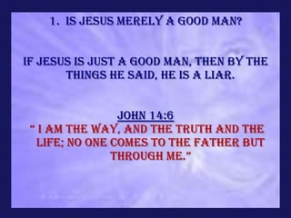 1. Is Jesus merely a Good Man?


If Jesus is just a good man, then by the
       things He said, He is a liar.


                John 14:6
 “ i am the way, and the truth and the
  life; no one comes to the Father but
               through me.”
 