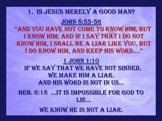 1. Is Jesus merely a Good Man?
                John 8:55-56
“and you have not come to know him, but
   I know Him; and if I say that I do not
 know Him, I shall be a liar like you, but
    i do know him, and keep his word....”
                 1 John 1:10
   If we say that we have not sinned,
            we make Him a liar.
         And His word is not in us...
 Heb. 6:18 ...it is impossible for God to
                      lie...
         We know He is not a liar.
 