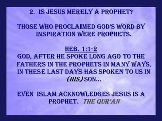 2. Is Jesus merely a prophet?

Those who proclaimed god’s word by
     inspiration were prophets.

              Heb. 1:1-2
God, after He spoke long ago to the
fathers in the prophets in many ways,
in these last days has spoken to us in
              (His) Son...

Even Islam acknowledges Jesus is a
        prophet. the qur’an
 