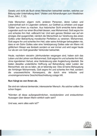 Gesetz und nicht als Buch eines Menschen betrachtet werden, welches zur
Bildung oder Unterhaltung dient." (Noten und Abhandlungen zum Westlichen
Divan, WA I, 7, 32).

Viele Menschen zögern nicht, anderen Personen, deren Leben und
Lebensinhalt sich in Legenden verlieren, zur Gottheit zu erheben und sogar
'Götter' aus ihnen zu machen. Aus historischer Sicht erreichte keine dieser
Legenden auch nur einen Bruchteil dessen, was Mohammed, Gott segne ihn
und schenke ihm Heil, vollbracht hat. Und sein ganzes Streben war auf ein
einziges Ziel ausgerichtet, nämlich die Menschheit zur Verehrung des einen
Gottes unter Betrachtung moralischer Perfektion zu vereinen. Mohammed,
Gott segne ihn und schenke ihm Heil, oder seine Anhänger behaupteten nie,
dass er ein Sohn Gottes oder eine Verkörperung Gottes oder ein Mann mit
göttlichem Wesen war &ndash sondern er war immer und wird sogar heute
nur als ein von Gott gesandter Verkünder betrachtet.

Heute, nachdem vierzehn Jahrhunderten vergangen sind, haben sich das
Leben und die Lehren von Mohammed, Gott segne ihn und schenke ihm Heil,
ohne irgendeinen Verlust, eine Veränderung oder Angleichung überlebt. Sie
bieten dieselbe unsterbliche Hoffnung auf Behandlung vieler Leiden der
Menschheit, wie sie es taten, als er lebendig war. Dies ist keine Behauptung
der Anhänger Mohammeds, Gott segne ihn und schenke ihm Heil, sondern
die unausweichliche Konsequenz, die durch eine kritische und
unvoreingenommene Geschichtsschreibung zutage tritt.

Nun hängt es von Ihnen ab.

Sie sind ein rational denkender, interessierter Mensch. Als solcher sollten Sie
schon fragen:

"Könnten all diese außergewöhnlichen, revolutionären und erstaunlichen
Aussagen über diesen Mann wirklich wahr sein?

Und was, wenn alles wahr ist?"




                                          15
 