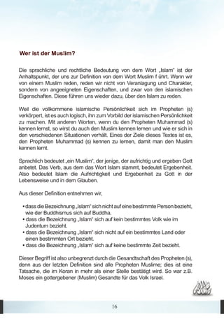Wer ist der Muslim?

Die sprachliche und rechtliche Bedeutung von dem Wort „Islam“ ist der
Anhaltspunkt, der uns zur Definition von dem Wort Muslim f ührt. Wenn wir
von einem Muslim reden, reden wir nicht von Veranlagung und Charakter,
sondern von angeeigneten Eigenschaften, und zwar von den islamischen
Eigenschaften. Diese führen uns wieder dazu, über den Islam zu reden.

Weil die vollkommene islamische Persönlichkeit sich im Propheten (s)
verkörpert, ist es auch logisch, ihn zum Vorbild der islamischen Persönlichkeit
zu machen. Mit anderen Worten, wenn du den Propheten Muhammad (s)
kennen lernst, so wirst du auch den Muslim kennen lernen und wie er sich in
den verschiedenen Situationen verhält. Eines der Ziele dieses Textes ist es,
den Propheten Muhammad (s) kennen zu lernen, damit man den Muslim
kennen lernt.

Sprachlich bedeutet „ein Muslim“, der jenige, der aufrichtig und ergeben Gott
anbetet. Das Verb, aus dem das Wort Islam stammt, bedeutet Ergebenheit.
Also bedeutet Islam die Aufrichtigkeit und Ergebenheit zu Gott in der
Lebensweise und in dem Glauben.

Aus dieser Definition entnehmen wir,

 • dass die Bezeichnung „Islam“ sich nicht auf eine bestimmte Person bezieht,
   wie der Buddhismus sich auf Buddha.
 • dass die Bezeichnung „Islam“ sich auf kein bestimmtes Volk wie im
   Judentum bezieht.
 • dass die Bezeichnung „Islam“ sich nicht auf ein bestimmtes Land oder
   einen bestimmten Ort bezieht.
 • dass die Bezeichnung „Islam“ sich auf keine bestimmte Zeit bezieht.

Dieser Begriff ist also unbegrenzt durch die Gesandtschaft des Propheten (s),
denn aus der letzten Definition sind alle Propheten Muslime; dies ist eine
Tatsache, die im Koran in mehr als einer Stelle bestätigt wird. So war z.B.
Moses ein gottergebener (Muslim) Gesandte für das Volk Israel.




                                          16
 