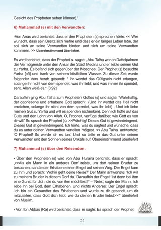 Gesicht des Propheten sehen können).“

6) Muhammad (s) mit den Verwandten:

-Von Anas wird berichtet, dass er den Propheten (s) sprechen hörte: << Wer
wünscht, dass sein Besitz sich mehre und dass er ein langes Leben lebe, der
soll sich an seine Verwandten binden und sich um seine Verwandten
kümmern. >> Übereinstimmend überliefert.

Es wird berichtet, dass der Prophet-s- sagte: „Abu Talha war an Dattelpalmen
der Vermögenste unter den Ansar der Stadt Medina und er liebte seinen Gut
zu Yarha. Es befand sich gegenüber der Moschee. Der Prophet (s) besuchte
Yarha [oft] und trank von seinem köstlichen Wasser. Zu dieser Zeit wurde
folgender Vers herab gesandt: * Ihr werdet das Gütigsein nicht erlangen,
solange ihr nicht von dem spendet, was ihr liebt; und was immer ihr spendet,
seht, Allah weiß es.* [3:92]

Daraufhin ging Abu Talha zum Propheten Gottes (s) und sagte: ‘Wahrhaftig,
der gepriesene und erhabene Gott sprach: {Und ihr werdet das Heil nicht
erreichen, solange ihr nicht von dem spendet, was ihr liebt} - Und ich liebe
meinen Gut zu Yarha und will es spenden (schenken). Denn ich hoffe auf das
Gute und den Lohn von Allah. O, Prophet, verfüge darüber, wie Gott es von
dir will.’ So sprach der Prophet (s): >>Prächtig! Dieses Gut ist gewinnbringend.
Dieses Gut ist gewinnbringend. Ich hörte, was du sagtest und wünsche, dass
du es unter deinen Verwandten verteilen mögest. << Abu Talha antwortete:
‘O Prophet! So werde ich es tun.’ Und so teilte er das Gut unter seinen
Verwandten und den Söhnen seines Onkels auf. Übereinstimmend überliefert

7) Muhammad (s) über den Reisenden:

- Über den Propheten (s) wird von Abu Huraira berichtet, dass er sprach:
„>>Als ein Mann in ein anderes Dorf reiste, um dort seinen Bruder zu
besuchen, sandte der Erhabene einen Engel auf seinen Weg. Der Engel kam
zu ihm und sprach: ‘Wohin geht deine Reise?’ Der Mann antwortete: ‘Ich will
zu meinem Bruder in diesem Dorf da.’ Daraufhin der Engel: ‘Ist denn bei ihm
eine Gunst für dich, die du von ihm möchtest?’ – ‘Nein.’, sagte der Mann, ‘ich
liebe ihn bei Gott, dem Erhabenen. Und nichts Anderes.’ Der Engel sprach:
‘Ich bin ein Gesandter des Erhabenen und wurde zu dir gesandt, um dir
mitzuteilen, dass Gott dich liebt, wie du deinen Bruder liebst.’<<“ überliefert
von Muslim.

- Von Ibn Abbas (Ra) wird berichtet, dass er sagte: Es sprach der Prophet

                                          22
 