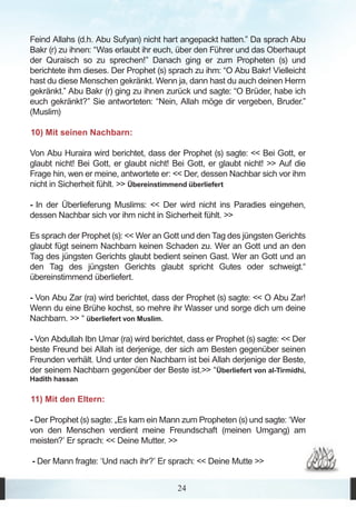 Feind Allahs (d.h. Abu Sufyan) nicht hart angepackt hatten.” Da sprach Abu
Bakr (r) zu ihnen: “Was erlaubt ihr euch, über den Führer und das Oberhaupt
der Quraisch so zu sprechen!” Danach ging er zum Propheten (s) und
berichtete ihm dieses. Der Prophet (s) sprach zu ihm: “O Abu Bakr! Vielleicht
hast du diese Menschen gekränkt. Wenn ja, dann hast du auch deinen Herrn
gekränkt.” Abu Bakr (r) ging zu ihnen zurück und sagte: “O Brüder, habe ich
euch gekränkt?” Sie antworteten: “Nein, Allah möge dir vergeben, Bruder.”
(Muslim)

10) Mit seinen Nachbarn:

Von Abu Huraira wird berichtet, dass der Prophet (s) sagte: << Bei Gott, er
glaubt nicht! Bei Gott, er glaubt nicht! Bei Gott, er glaubt nicht! >> Auf die
Frage hin, wen er meine, antwortete er: << Der, dessen Nachbar sich vor ihm
nicht in Sicherheit fühlt. >> Übereinstimmend überliefert

- In der Überlieferung Muslims: << Der wird nicht ins Paradies eingehen,
dessen Nachbar sich vor ihm nicht in Sicherheit fühlt. >>

Es sprach der Prophet (s): << Wer an Gott und den Tag des jüngsten Gerichts
glaubt fügt seinem Nachbarn keinen Schaden zu. Wer an Gott und an den
Tag des jüngsten Gerichts glaubt bedient seinen Gast. Wer an Gott und an
den Tag des jüngsten Gerichts glaubt spricht Gutes oder schweigt.“
übereinstimmend überliefert.

- Von Abu Zar (ra) wird berichtet, dass der Prophet (s) sagte: << O Abu Zar!
Wenn du eine Brühe kochst, so mehre ihr Wasser und sorge dich um deine
Nachbarn. >> “ überliefert von Muslim.

- Von Abdullah Ibn Umar (ra) wird berichtet, dass er Prophet (s) sagte: << Der
beste Freund bei Allah ist derjenige, der sich am Besten gegenüber seinen
Freunden verhält. Und unter den Nachbarn ist bei Allah derjenige der Beste,
der seinem Nachbarn gegenüber der Beste ist.>> “Überliefert von al-Tirmidhi,
Hadith hassan

11) Mit den Eltern:

- Der Prophet (s) sagte: „Es kam ein Mann zum Propheten (s) und sagte: ‘Wer
von den Menschen verdient meine Freundschaft (meinen Umgang) am
meisten?’ Er sprach: << Deine Mutter. >>

- Der Mann fragte: ‘Und nach ihr?’ Er sprach: << Deine Mutte >>


                                         24
 