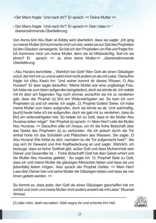- Der Mann fragte: ‘Und nach ihr?’ Er sprach: << Deine Mutter >>.

- Der Mann fragte: ‘Und nach ihr?’ Er sprach:<< Dein Vater.>> “
  übereinstimmende Überlieferung.

Von Asma bint Abu Bakr al-Siddiq wird überliefert, dass sie sagte: „Ich ging
zu meiner Mutter (Ich kümmerte mich um sie), wobei sie zur Zeit des Propheten
(s) den Glauben verweigerte. So bat ich den Propheten um Rat und fragte ihn:
Ich kümmere mich um meine Mutter, denn sie ist hilfsbedürftig. Soll ich sie
ehren? Er sprach: << Ja, ehre deine Mutter.>> „übereinstimmende
Überlieferung.

- Abu Huraira berichtete: „ Wahrlich bei Gott! Wen Gott als einen Gläubigen
schuf, der hört mir zu und er sieht mich nicht anders an als mit Liebe.’ Daraufhin
fragte ich (Abu Kasir) ihn: ‘Und woher kommt dir dieses Wissen, O Abu
Huraira?’ Er aber sagte daraufhin: ‘Meine Mutter war eine ungläubige Frau.
Ich habe sie zum Islam aufgerufen (eingeladen), doch sie lehnte ab. Ich redete
mit ihr aber am folgenden Tag noch einmal, woraufhin sie mir zu verstehen
gab, dass der Prophet (s) [ihr] am Widerwärtigsten sei. So kam ich zum
Propheten (s) und ich weinte. Ich sagte: „O, Prophet Gottes! Siehe, ich habe
meine Mutter zum Islam aufgerufen, doch sie lehnte es ab. Und wahrhaftig,
[auch] heute habe ich sie aufgerufen, doch sie gab mir zu verstehen, dass du
[ihr] am widerwärtigsten bist. So betete ich zu Gott, dass er die Mutter Abu
Hurairas leiten möge!“ Der Prophet (s) sprach: << Mein Herr! Leite die Mutter
Abu Hurairas. >> Daraufhin eilte ich hinaus, um ihr die frohe Botschaft über
das Gebet des Propheten (s) zu verkünden. Als ich jedoch durch die Tür
eintrat hörte ich das Schütteln und Plätschern des Wassers. Sie sagte: ‚O
Abu Huraira! Wie fühlst du dich, nachdem du die Tür aufgemacht hast? ‘ Sie
zog sich ihr Gewand und ihre Kopfbedeckung an und sagte: ‚Wahrlich, ich
bezeuge, dass es keine Gottheit gibt, außer Gott und dass Muhammad sein
Diener und Gesandter ist. - Frohe Botschaft! Gott hat dein Gebet erhört und
die Mutter Abu Hurairas geleitet. ‘ So sagte ich: ‘O, Prophet! Bete zu Gott,
dass ich und meine Mutter die gläubigen Menschen lieben und dass sie uns
[ebenfalls] lieben mögen.’ Also sprach der Prophet Gottes: << Mein Herr!
Lass dein Diener hier und seine Mutter die Gläubigen lieben und dass sie von
ihnen geliebt werden. >>

So kommt es, dass jeder, den Gott als einen Gläubigen geschaffen hat mir
zuhört und mich und meine Mutter nicht anders ansieht als mit Liebe.“ Musnad
Ahmed.

[1] salla-l-lahu ‘alaihi wa sallam: Allah segne ihn und schenke ihm Heil.


                                              25
 
