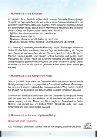 3. Muhammad (s) als Eidgeber

Abdullah ibn Amru ibn al-As (ra) berichtet, dass der Gesandte Allahs (s) sagte:
“Es gibt vier Eigenschaften, die, wenn sie in einer Person zu finden sind, sie
zu einem vollkommenen Heuchler machen. Wenn sich eines dieser Merkmale
bei einer Person findet, besitzt sie ein Merkmal der Heuchelei, bis sie davon
ablässt. Diese vier Eigenschaften eines Heuchlers sind:
  1) Wenn ihm etwas anvertraut wird, verrät er es,
  2) wenn er spricht, lügt er,
  3) wenn er etwas verspricht, hält er es nicht, und
  4) wenn er streitet, wird er ausfällig.” Übereinstimmend überliefert

Abu Huraira(ra) berichtete, dass der Prophet(s) sagte: “Allah sagte: »Ich werde
Selbst für drei Arten von Menschen am Tage der Auferstehung ein Gegner
sein: Gegen einen Menschen, der ein Versprechen durch einen Schwur in
Meinem Namen abgab und danach untreu handelte und gegen einen
Menschen, der einen Freien (als Sklaven) verkaufte und den Erlös davon
unterschlug und gegen einen Menschen, der einen anderen in seinen Dienst
einstellte und ihm für die von ihm geleistete Arbeit keinen Lohn zahlte. (Al-
Buchari)



4. Muhammad (s) als Kämpfer im Krieg:

‘Aischa (ra) berichtete, dass der Gesandte Allahs (s) niemanden mit seiner
Hand geschlagen hat, schon gar nicht eine Frau oder einen Diener. Geschlagen
hat er nur (mit seinem Schwert) bei Kämpfen auf dem Weg Gottes. Bestraft
hat er auch nur diejenigen, die gegen Gottes Gesetze verstießen. (Muslim)

Suleiman Ibn Bureida(ra) berichtete, dass der Gesandte Gottes (s) die Armee
und insbesondere dem Armeeführer an Gottesfurcht appellierte und den
guten Umgang mit den Menschen. Dann sagte er: „Marschiert in Gottes
Namen und kämpft nur um Gottes Willen. Übertreibt nicht, seid nicht
hinterhältig und tötet keine Kinder. (Muslim)


5. Muhammad (s) im interreligiösen Dialog:

Bevorzugt keine Propheten:

Abu Huraira(ra) berichtete: „Einmal hielt ein Anhänger jüdischen Glaubens

                                          28
 