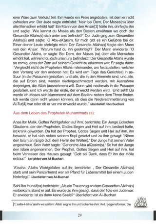 eine Ware zum Verkauf feil. Ihm wurde ein Preis angeboten, mit dem er nicht
zufrieden war. Der Jude sagte entrüstet: `Nein bei Dem, Der Moses(ra) über
alle Menschen erhöht hat!` Ein Mann von den Ansar[3] hörte ihn, ohrfeigte ihn
und sagte: ´Wie kannst du Moses als den Besten erwähnen wo doch der
Gesandte Allahs(s) sich unter uns befindet?´ Der Jude ging zum Gesandten
Allahs(s) und sagte: ´O Abu-alQasim, für mich gibt es ein Gelübde bei dir.
Einer deiner Leute ohrfeigte mich! Der Gesandte Allahs(s) fragte den Mann
von den Ansar: ´Warum hast du ihn geohrfeigt?´ Der Mann erwiderte: ´O
Gesandter Allahs, er sagte: Bei Dem, der Moses (ra) über alle Menschen
erhöht hat, während du dich unter uns befindest!´ Der Gesandte Allahs wurde
so zornig, dass der Zorn auf seinem Gesicht zu erkennen war. Er sagte dann:
´Vergleicht nicht die Propheten Allahs miteinander, um festzustellen, welcher
den Vorrang vor den anderen hat! Es wird (am Tage des Gerichtes) in as-
Suur (in die Posaune) gestoßen, und alle, die in den Himmeln sind, und alle,
die auf Erden sind, werden niedergeschmettert werden, mit Ausnahme
derjenigen, die Allah (ausnehmen) will. Dann wird nochmals in die Posaune
gestoßen, und ich werde der erste, der erweckt werden wird. Und seht! Da
werde ich Moses sich klammernd auf dem Boden- neben dem Thron finden.
Ich werde dann nicht wissen können, ob dies die Niederschmetterung von
At-Tur[4] war oder ob er vor mir erweckt wurde..” überliefert von Buchari

Aus dem Leben des Propheten Muhammads (s):

Anas Ibn Malik, Gottes Wohlgefallen auf ihm, berichtete: Ein Junge jüdischen
Glaubens, der den Propheten, Gottes Segen und Heil auf ihm, bedient hatte,
ist krank geworden. Da hat der Prophet, Gottes Segen und Heil auf ihm, ihn
besucht, er hat sich neben seinem Kopf gesetzt und zu ihm gesagt: “Nimm
den Islam an (Ergib dich dem Herrn der Welten).” Der Junge hat seinen Vater
angeschaut. Sein Vater sagte: “Gehorche Abu alQasim(s).“ So hat der Junge
den Islam angenommen. Der Prophet, Gottes Segen und Heil auf ihm, hat
beim Verlassen des Hauses gesagt: “Gott sei Dank, dass Er ihn der Hölle
entriss!” berichtet von Al-Buchari.

`A´ischa, Allahs Wohlgefallen auf ihr, berichtete: „ Der Gesandte Allahs(s)
starb und sein Panzerhemd war als Pfand für Lebensmittel bei einem Juden
hinterlegt.“. überliefert von Al-Buchari

Sahl Ibn Hunaif(ra) berichtete: „Als ein Trauerzug an dem Gesandten Allahs(s)
vorbeikam, stand er auf. Es wurde zu ihm gesagt, dass der Tote ein Jude war.
Er erwiderte: Ist es denn keine Seele?“ überliefert von Al-Buchari

[1] salla-l-lahu ‘alaihi wa sallam: Allah segne ihn und schenke ihm Heil. Segensformel, die

                                                  29
 