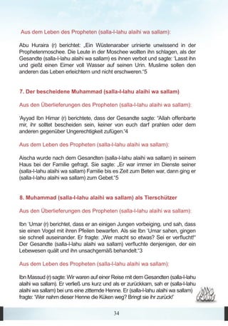 Aus dem Leben des Propheten (salla-l-lahu alaihi wa sallam):

Abu Huraira (r) berichtet: „Ein Wüstenaraber urinierte unwissend in der
Prophetenmoschee. Die Leute in der Moschee wollten ihn schlagen, als der
Gesandte (salla-l-lahu alaihi wa sallam) es ihnen verbot und sagte: ‘Lasst ihn
und gießt einen Eimer voll Wasser auf seinen Urin. Muslime sollen den
anderen das Leben erleichtern und nicht erschweren.“5


7. Der bescheidene Muhammad (salla-l-lahu alaihi wa sallam)

Aus den Überlieferungen des Propheten (salla-l-lahu alaihi wa sallam):

‘Ayyad Ibn Himar (r) berichtete, dass der Gesandte sagte: “Allah offenbarte
mir, ihr solltet bescheiden sein, keiner von euch darf prahlen oder dem
anderen gegenüber Ungerechtigkeit zufügen.“4

Aus dem Leben des Propheten (salla-l-lahu alaihi wa sallam):

Aischa wurde nach dem Gesandten (salla-l-lahu alaihi wa sallam) in seinem
Haus bei der Familie gefragt. Sie sagte: „Er war immer im Dienste seiner
(salla-l-lahu alaihi wa sallam) Familie bis es Zeit zum Beten war, dann ging er
(salla-l-lahu alaihi wa sallam) zum Gebet.“5


8. Muhammad (salla-l-lahu alaihi wa sallam) als Tierschützer

Aus den Überlieferungen des Propheten (salla-l-lahu alaihi wa sallam):

Ibn ‘Umar (r) berichtet, dass er an einigen Jungen vorbeiging, und sah, dass
sie einen Vogel mit ihren Pfeilen bewarfen. Als sie Ibn ‘Umar sahen, gingen
sie schnell auseinander. Er fragte: „Wer macht so etwas? Sei er verflucht!“
Der Gesandte (salla-l-lahu alaihi wa sallam) verfluchte denjenigen, der ein
Lebewesen quält und ihn unsachgemäß behandelt.“3

Aus dem Leben des Propheten (salla-l-lahu alaihi wa sallam):

Ibn Massud (r) sagte: Wir waren auf einer Reise mit dem Gesandten (salla-l-lahu
alaihi wa sallam). Er verließ uns kurz und als er zurückkam, sah er (salla-l-lahu
alaihi wa sallam) bei uns eine zitternde Henne. Er (salla-l-lahu alaihi wa sallam)
fragte: ‘Wer nahm dieser Henne die Küken weg? Bringt sie ihr zurück!’

                                           34
 