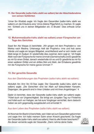 11. Der Gesandte (salla-l-lahu alaihi wa sallam) bei der Abschiedsnahme
    von seinen Gefährten

‘Umar Ibn Khattab sagte: Ich fragte den Gesandten (salla-l-lahu alaihi wa
sallam) um die Erlaubnis eine ‘Umra (kleine Pilgerfahrt) zu machen. Er sagte
mir: ‘Schließ uns in deinen Bittgebeten ein, O Bruder.’ Dies erfreute Umar
sehr.


12. Muhammad(salla-l-lahu alaihi wa sallam) unser Fürsprecher am
    Tage des Gerichtes

Saad Ibn Abi Waqas (r) berichtete: „Wir gingen mit dem Propheten-s- von
Mekka nach Medina. Unterwegs hielt der Prophet-s- inne und hob seine
Hände und sagte ein langes Bittgebet, anschließend warf er sich nieder und
blieb lange im Sudjud. Er wiederholte dies zweimal, dann sagt er: `Ich fragte
Allah nach der Fürsprache für meine Ummah (Gemeinschaft) und Er gewährte
es mir für einen Drittel, danach wiederholte ich es und Er gewährte es mir für
einen weiteren Drittel und ein drittes Mal und Allah, der Erhabene gewährte
mir die Fürsprache für meine ganze Ummah.“7


13. Der gerechte Gesandte

Aus den Überlieferungen des Propheten (salla-l-lahu alaihi wa sallam):

Abdullah Ibn Amr Ibn El-’Aas sagte: Der Gesandte (salla-l-lahu alaihi wa
sallam) sagte: „Die Gerechten sind bei Allah auf beleuchteten Kanzeln.
Diejenigen, die gerecht sind in ihren Urteilen und mit ihren Angehörigen.“ 4

Djabir (r) berichtet, dass der Gesandte (salla-l-lahu alaihi wa sallam) sagte:
“Hütet euch vor Ungerechtigkeit. Sie bringt am Jüngsten Tag nur Finsternis
und hütet euch vor Habgier, sie hat eure Vorgänger vernichtet, denn dadurch
haben sie sich gegenseitig ausgebeutet und ermordet.“4

Aus dem Leben des Propheten (salla-l-lahu alaihi wa sallam):

Al-Nooman Ibn Bashir (r) berichtete, sein Vater sei zum Gesandten gekommen
und sagte ihm: Ich habe meinem Sohn einen Knecht geschenkt. Da fragte
der Gesandte (salla-l-lahu alaihi wa sallam): Hast du alle Kinder beschenkt?“
Als dieser verneinte sagte der Gesandte: „Dann nehme deine Gabe

                                         37
 