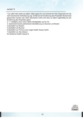 zurück.“3

1 (s): salla-l-lahu alaihi wa sallam: Allah segne ihn und schenke ihm Heil. Segensformel, die
nach koranischer Aufforderung (vgl. 33:56) bei der Erwähnung des Propheten Muhammad
gesprochen werden soll. Nach islamischer Lehre wird dies vor allem regelmäßig bei der
Erwähnung des Propheten getan.
2 r = radiallahu anhu/ anha: Allahs Wohlgefallen auf ihn /ihr
3 übereinstimmende authentische Überlieferung von Buchari und Muslim
4 überliefert von Muslim
5 überliefert von Buchari
6 überliefert von Tirmizi und er sagte Hadith Hassan Sahih
7 überliefert von Abu-Dawud
Ibn-Madscha Hadith Hassan 8




                                                 38
 