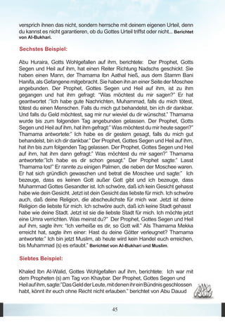 versprich ihnen das nicht, sondern herrsche mit deinem eigenen Urteil, denn
du kannst es nicht garantieren, ob du Gottes Urteil triffst oder nicht... Berichtet
von Al-Bukhari.

Sechstes Beispiel:

Abu Huraira, Gotts Wohlgefallen auf ihm, berichtete: Der Prophet, Gotts
Segen und Heil auf ihm, hat einen Reiter Richtung Nadschs geschickt. Sie
haben einen Mann, der Thamama Ibn Aathal hieß, aus dem Stamm Bani
Hanifa, als Gefangene mitgebracht. Sie haben ihn an einer Seite der Moschee
angebunden. Der Prophet, Gottes Segen und Heil auf ihm, ist zu ihm
gegangen und hat ihm gefragt: “Was möchtest du mir sagen?” Er hat
geantwortet :”Ich habe gute Nachrichten, Muhammad, falls du mich tötest,
tötest du einen Menschen. Falls du mich gut behandelst, bin ich dir dankbar.
Und falls du Geld möchtest, sag mir nur wieviel du dir wünschst.” Thamama
wurde bis zum folgenden Tag angebunden gelassen. Der Prophet, Gotts
Segen und Heil auf ihm, hat ihm gefragt:” Was möchtest du mir heute sagen?”
Thamama antwortete:” Ich habe es dir gestern gesagt, falls du mich gut
behandelst, bin ich dir dankbar.” Der Prophet, Gottes Segen und Heil auf ihm,
hat ihn bis zum folgenden Tag gelassen. Der Prophet, Gottes Segen und Heil
auf ihm, hat ihm dann gefragt:” Was möchtest du mir sagen?” Thamama
antwortete:”Ich habe es dir schon gesagt.” Der Prophet sagte:” Lasst
Thamama los!” Er rannte zu einigen Palmen, die neben der Moschee waren.
Er hat sich gründlich gewaschen und betrat die Moschee und sagte:” Ich
bezeuge, dass es keinen Gott außer Gott gibt und ich bezeuge, dass
Muhammad Gottes Gesandter ist. Ich schwöre, daß ich kein Gesicht gehasst
habe wie dein Gesicht. Jetzt ist dein Gesicht das liebste für mich. Ich schwöre
auch, daß deine Religion, die abscheulichste für mich war. Jetzt ist deine
Religion die liebste für mich. Ich schwöre auch, daß ich keine Stadt gehasst
habe wie deine Stadt. Jetzt ist sie die liebste Stadt für mich. Ich möchte jetzt
eine Umra verrichten. Was meinst du?” Der Prophet, Gottes Segen und Heil
auf ihm, sagte ihm: “Ich verheiße es dir, so Gott will.” Als Thamama Mekka
erreicht hat, sagte ihm einer: Hast du deine Götter verleugnet? Thamama
antwortete:” Ich bin jetzt Muslim, ab heute wird kein Handel euch erreichen,
bis Muhammad (s) es erlaubt.” Berichtet von Al-Bukhari und Muslim.

Siebtes Beispiel:

Khaled Ibn Al-Walid, Gottes Wohlgefallen auf ihm, berichtete: Ich war mit
dem Propheten (s) am Tag von Khaybar. Der Prophet, Gottes Segen und
Heil auf ihm, sagte:”Das Geld der Leute, mit denen ihr ein Bündnis geschlossen
habt, könnt ihr euch ohne Recht nicht erlauben.” berichtet von Abu Dauud


                                            45
 