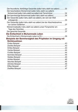 Der freundliche, feinfühlige Gesandte (salla-l-lahu alaihi wa sallam) ............33
Der bescheidene Muhammad (salla-l-lahu alaihi wa sallam)
 Muhammad (salla-l-lahu alaihi wa sallam) als Tierschützer ............................34
Der barmherzige Muhammad (salla-l-lahu alaihi wa sallam) ..........................35
Der Gesandte (salla-l-lahu alaihi wa sallam), der sich der Welt
 entsagende .............................................................................................................35
Der Gesandte (salla-l-lahu alaihi wa sallam) bei der Abschiedsnahme 	
 von seinen Gefährten ............................................................................................37
Muhammad(salla-l-lahu alaihi wa sallam) unser Fürsprecher am	
 Tage des Gerichtes ...............................................................................................37
Der gerechte Gesandte ...........................................................................................37
Die Einfachheit in Muhammads Leben	
Die Einfachheit in Muhammads Leben (s [1] ) ....................................................39
Beispiele der Barmherzigkeit des Propheten im Umgang mit
 Nichtmuslimen	
 Erstes Beispiel .........................................................................................................43
 Zweites Beispiel .......................................................................................................43
 Drittes Beispiel .........................................................................................................43
 Viertes Beispiel ........................................................................................................44
 Fünftes Beispiel .......................................................................................................44
 Sechstes Beispiel ....................................................................................................45
 Siebtes Beispiel .......................................................................................................45
 Achtes Beispiel ........................................................................................................46
 Neuntes Beispiel .....................................................................................................46
 Zehntes Beispiel ......................................................................................................46
 Elftes Beispiel ...........................................................................................................47
 Zwölftes Beispiel ......................................................................................................47
 