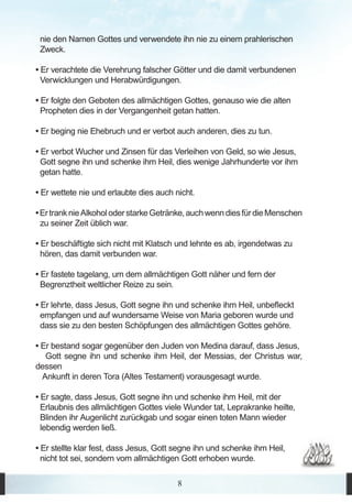 nie den Namen Gottes und verwendete ihn nie zu einem prahlerischen
 Zweck.

• Er verachtete die Verehrung falscher Götter und die damit verbundenen
  Verwicklungen und Herabwürdigungen.

• Er folgte den Geboten des allmächtigen Gottes, genauso wie die alten
  Propheten dies in der Vergangenheit getan hatten.

• Er beging nie Ehebruch und er verbot auch anderen, dies zu tun.

• Er verbot Wucher und Zinsen für das Verleihen von Geld, so wie Jesus,
  Gott segne ihn und schenke ihm Heil, dies wenige Jahrhunderte vor ihm
  getan hatte.

• Er wettete nie und erlaubte dies auch nicht.

• Er trank nie Alkohol oder starke Getränke, auch wenn dies für die Menschen
  zu seiner Zeit üblich war.

• Er beschäftigte sich nicht mit Klatsch und lehnte es ab, irgendetwas zu
  hören, das damit verbunden war.

• Er fastete tagelang, um dem allmächtigen Gott näher und fern der
  Begrenztheit weltlicher Reize zu sein.

• Er lehrte, dass Jesus, Gott segne ihn und schenke ihm Heil, unbefleckt
  empfangen und auf wundersame Weise von Maria geboren wurde und
  dass sie zu den besten Schöpfungen des allmächtigen Gottes gehöre.

• Er bestand sogar gegenüber den Juden von Medina darauf, dass Jesus,
   Gott segne ihn und schenke ihm Heil, der Messias, der Christus war,
dessen
  Ankunft in deren Tora (Altes Testament) vorausgesagt wurde.

• Er sagte, dass Jesus, Gott segne ihn und schenke ihm Heil, mit der
  Erlaubnis des allmächtigen Gottes viele Wunder tat, Leprakranke heilte,
  Blinden ihr Augenlicht zurückgab und sogar einen toten Mann wieder
  lebendig werden ließ.

• Er stellte klar fest, dass Jesus, Gott segne ihn und schenke ihm Heil,
  nicht tot sei, sondern vom allmächtigen Gott erhoben wurde.

                                         8
 