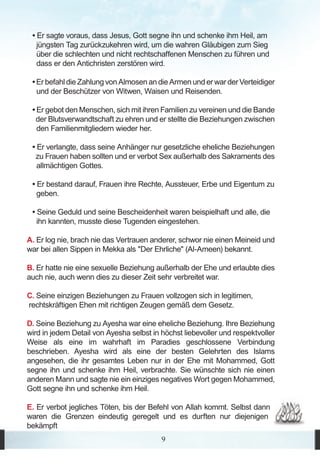 • Er sagte voraus, dass Jesus, Gott segne ihn und schenke ihm Heil, am
   jüngsten Tag zurückzukehren wird, um die wahren Gläubigen zum Sieg
   über die schlechten und nicht rechtschaffenen Menschen zu führen und
   dass er den Antichristen zerstören wird.

 • Er befahl die Zahlung von Almosen an die Armen und er war der Verteidiger
   und der Beschützer von Witwen, Waisen und Reisenden.

 • Er gebot den Menschen, sich mit ihren Familien zu vereinen und die Bande
  der Blutsverwandtschaft zu ehren und er stellte die Beziehungen zwischen
   den Familienmitgliedern wieder her.

 • Er verlangte, dass seine Anhänger nur gesetzliche eheliche Beziehungen
  zu Frauen haben sollten und er verbot Sex außerhalb des Sakraments des
   allmächtigen Gottes.

 • Er bestand darauf, Frauen ihre Rechte, Aussteuer, Erbe und Eigentum zu
   geben.

 • Seine Geduld und seine Bescheidenheit waren beispielhaft und alle, die
   ihn kannten, musste diese Tugenden eingestehen.

A. Er log nie, brach nie das Vertrauen anderer, schwor nie einen Meineid und
war bei allen Sippen in Mekka als "Der Ehrliche" (Al-Ameen) bekannt.

B. Er hatte nie eine sexuelle Beziehung außerhalb der Ehe und erlaubte dies
auch nie, auch wenn dies zu dieser Zeit sehr verbreitet war.

C. Seine einzigen Beziehungen zu Frauen vollzogen sich in legitimen,
rechtskräftigen Ehen mit richtigen Zeugen gemäß dem Gesetz.

D. Seine Beziehung zu Ayesha war eine eheliche Beziehung. Ihre Beziehung
wird in jedem Detail von Ayesha selbst in höchst liebevoller und respektvoller
Weise als eine im wahrhaft im Paradies geschlossene Verbindung
beschrieben. Ayesha wird als eine der besten Gelehrten des Islams
angesehen, die ihr gesamtes Leben nur in der Ehe mit Mohammed, Gott
segne ihn und schenke ihm Heil, verbrachte. Sie wünschte sich nie einen
anderen Mann und sagte nie ein einziges negatives Wort gegen Mohammed,
Gott segne ihn und schenke ihm Heil.

E. Er verbot jegliches Töten, bis der Befehl von Allah kommt. Selbst dann
waren die Grenzen eindeutig geregelt und es durften nur diejenigen
bekämpft
                                          9
 