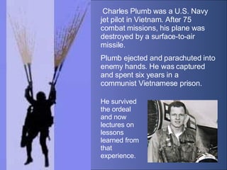   Charles Plumb was a U.S. Navy jet pilot in Vietnam. After 75 combat missions, his plane was destroyed by a surface-to-ai...