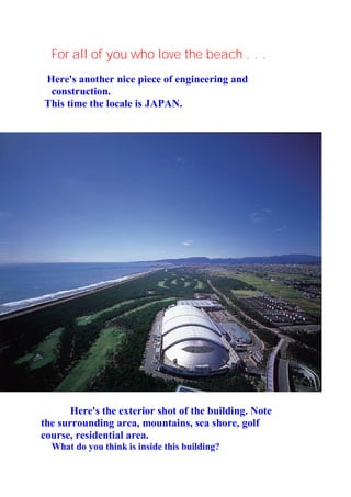 For all of you who love the beach . . .
Here's another nice piece of engineering and
 construction.
This time the locale is JAPAN.




       Here's the exterior shot of the building. Note
the surrounding area, mountains, sea shore, golf
course, residential area.
  What do you think is inside this building?