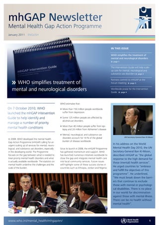 mhGAP Newsletter
Mental Health Gap Action Programme
January 2011         ENGLISH



                                                                                                        IN THIS ISSUE

                                                                                                        WHO simplifies the treatment of
                                                                                                        mental and neurological disorders
                                                                                                        »   page 1


                                                                                                        The Intervention Guide will help scale-
                                                                                                        up care for mental, neurological and
                                                                                                        substance use disorders » page 2

                                                                                                        Partners commit to mhGAP at the
     WHO simplifies treatment of                                                                        Forum meeting » page 3

   mental and neurological disorders                                                                    Worldwide praise for the Intervention
                                                                                                        Guide » page 4



                                                     WHO estimates that:

On 7 October 2010, WHO                               » More than 150 million people worldwide
launched the mhGAP Intervention                        suffer from depression.

Guide to help identify and                           » Some 125 million people are affected by
                                                       alcohol-use disorders.
manage a number of priority
                                                     » More than 40 million people suffer from epi-
mental health conditions                               lepsy and 24 million from Alzheimer’s disease.

                                                     » Mental, neurological, and substance use
                                                       disorders account for 14 % of the global                      UN Secretary-General Ban Ki-Moon
In 2008, WHO developed the mental health
Gap Action Programme (mhGAP) calling for an            burden of disease worldwide.
                                                                                                            In his address on the World
urgent scaling up of services for mental, neuro-
logical, and substance use disorders, especially     Since its launch in 2008, the mhGAP Programme          Mental Health Day 2010, the UN
in the developing world. The Programme               has gathered momentum and support. WHO                 Secretary-General Ban Ki-Moon,
focuses on the gap between what is needed to         has launched numerous initiatives worldwide to         described mhGAP as “the global
treat priority mental health disorders and what      close the gap and integrate mental health care         response to the high demand for
is actually available worldwide. The statistics on   into local community services. Future issues
                                                                                                            these (mental) health services”.
mental health underline the challenges and the       will highlight some of these success stories in
                                                                                                            He urged countries to “embrace
scale of the burden.                                 countries such as Ethiopia, Jordan and Nigeria.
                                                                                                            and fulfill the objectives of this
                                                                                                            programme”. He underlined,
                                                                                                            “We must break down the barri-
                                                                                                            ers that continue to exclude
                                                                                                            those with mental or psychologi-
                                                                                                            cal disabilities. There is no place
                                                                                                            in our world for discrimination
                                                                                                            against those with mental illness.
                                                                                                            There can be no health without
                                                                                                            mental health”.




www.who.int/mental_health/mhgap/en/                                                                                                             1
 