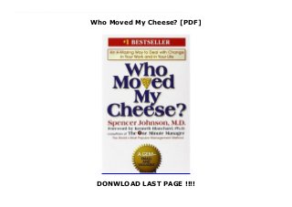 Who Moved My Cheese? [PDF]
DONWLOAD LAST PAGE !!!!
This books ( Who Moved My Cheese? ) Made by Spencer Johnson About Books Who Moved My Cheese? is a simple parable that reveals profound truths. It is an amusing and enlightening story of four characters who live in a "Maze" and look for "Cheese" to nourish them and make them happy.Two are mice named Sniff and Scurry. And two are "Littlepeople"—beings the size of mice who look and act a lot like people. Their names are Hem and Haw."Cheese" is a metaphor for what you want to have in life—whether it is a good job, a loving relationship, money, a possession, health, or spiritual peace of mind.And the "Maze" is where you look for what you want—the organization you work in, or the family or community you live in.In the story, the characters are faced with unexpected change. Eventually, one of them deals with it successfully, and writes what he has learned from his experience on the Maze walls.When you come to see "The Handwriting on the Wall," you can discover for yourself how to deal with change, so that you can enjoy less stress and more success (however you define it) in your work and in your life. Written for all ages, the story takes less than an hour to read, but its unique insights can last a lifetime. To Download Please Click https://qwdszawdedxesse44.blogspot.com/?book=0399144463
 